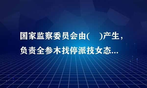 国家监察委员会由( )产生，负责全参木找停派技女态国监察工作。A.国务院B.全国人民代表大会常务委员会C.中央军事委员会D.全国人民代表...