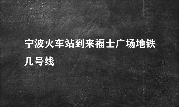 宁波火车站到来福士广场地铁几号线