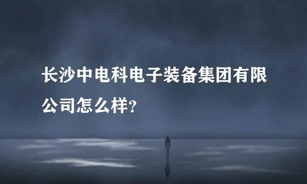 长沙中电科电子装备集团有限公司怎么样？