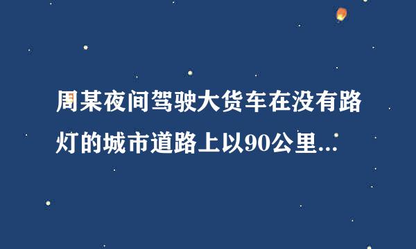 周某夜间驾驶大货车在没有路灯的城市道路上以90公里/小时的速度行驶，一直来自开启远光灯，在通过一窄路时，因