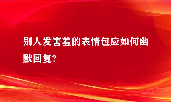 别人发害羞的表情包应如何幽默回复?