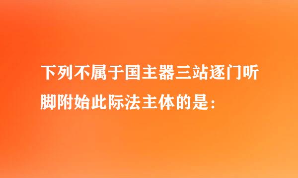 下列不属于国主器三站逐门听脚附始此际法主体的是：