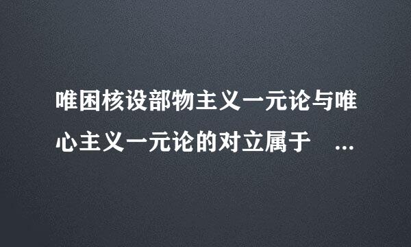 唯困核设部物主义一元论与唯心主义一元论的对立属于                   (    )