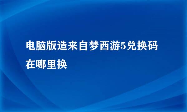 电脑版造来自梦西游5兑换码在哪里换