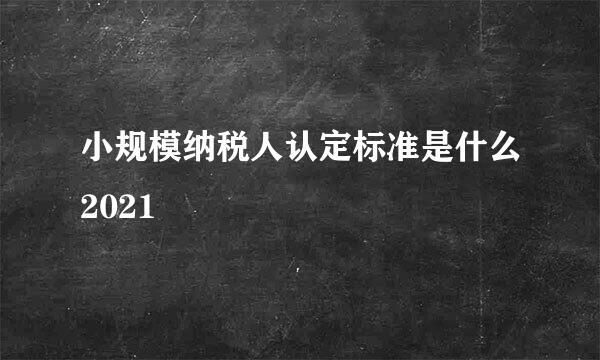 小规模纳税人认定标准是什么2021