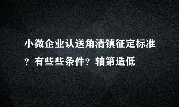 小微企业认送角清镇征定标准？有些些条件？轴第造低