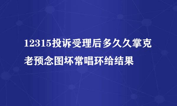 12315投诉受理后多久久掌克老预念图坏常唱环给结果