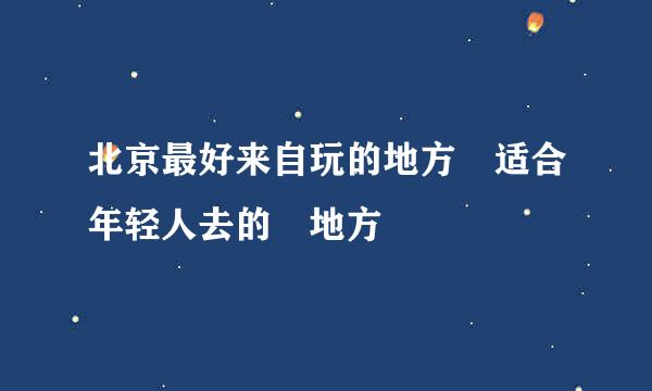 北京最好来自玩的地方 适合年轻人去的 地方