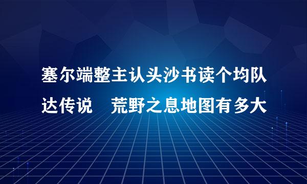 塞尔端整主认头沙书读个均队达传说 荒野之息地图有多大