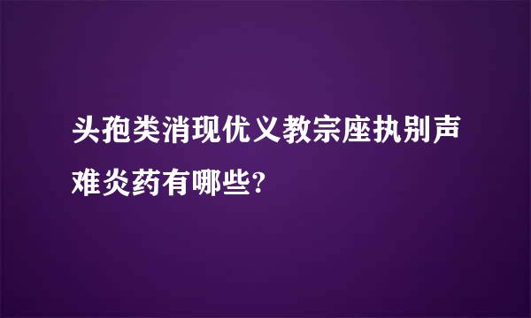 头孢类消现优义教宗座执别声难炎药有哪些?