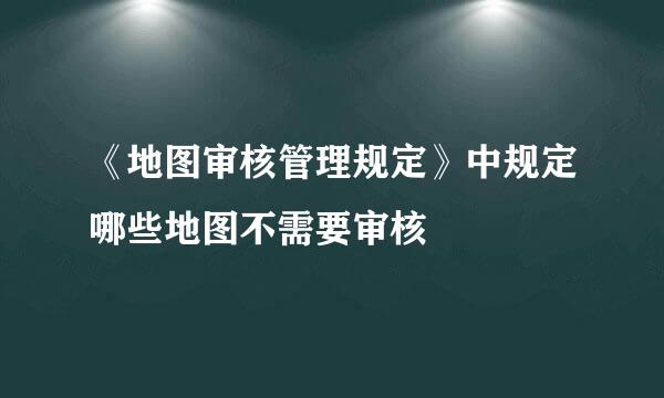 《地图审核管理规定》中规定哪些地图不需要审核