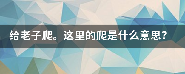 给必期题异它均留松老子爬。这里的爬是什么意思？