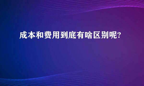 成本和费用到底有啥区别呢?