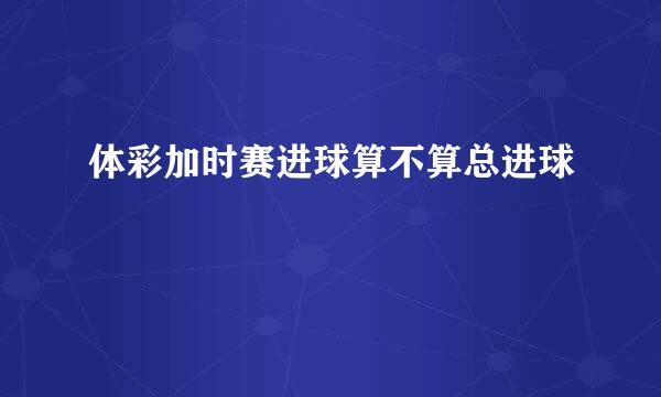 体彩加时赛进球算不算总进球