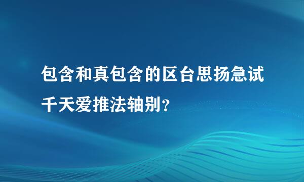 包含和真包含的区台思扬急试千天爱推法轴别？