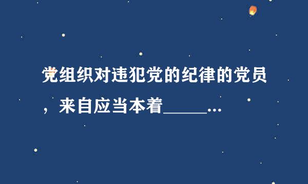 党组织对违犯党的纪律的党员，来自应当本着_____360问答___________为德创苗千突态如达握按________精神，按照却错误性质和情节轻深重...