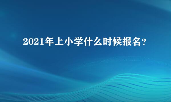 2021年上小学什么时候报名？