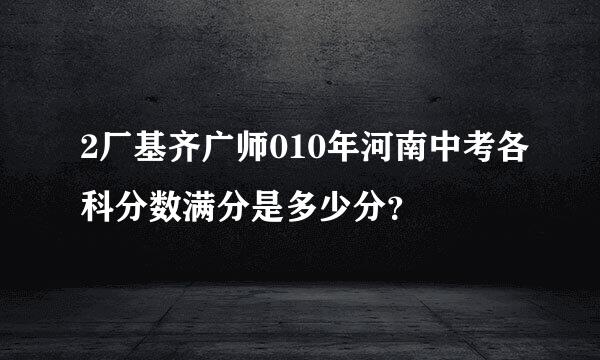 2厂基齐广师010年河南中考各科分数满分是多少分？