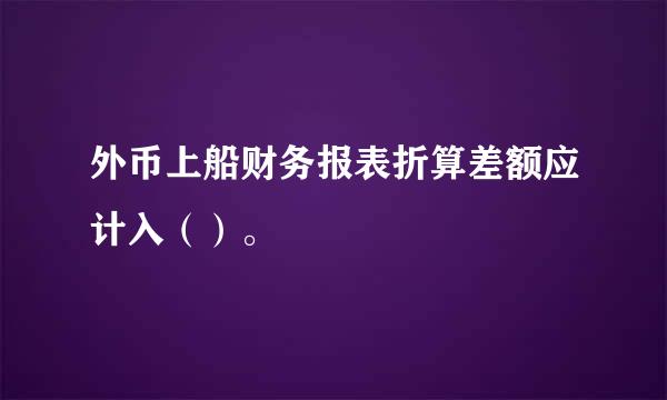 外币上船财务报表折算差额应计入（）。