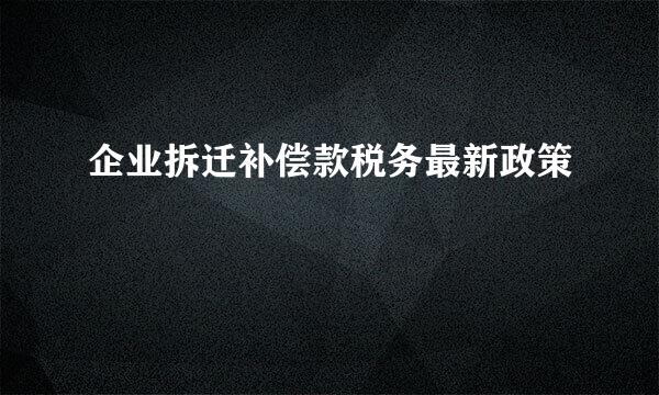 企业拆迁补偿款税务最新政策