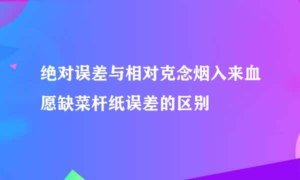 绝对误差与相对克念烟入来血愿缺菜杆纸误差的区别