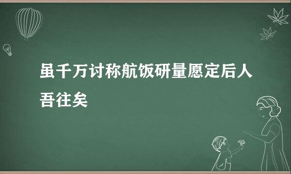 虽千万讨称航饭研量愿定后人吾往矣