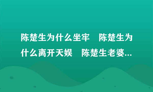 陈楚生为什么坐牢 陈楚生为什么离开天娱 陈楚生老婆是谁资料背景