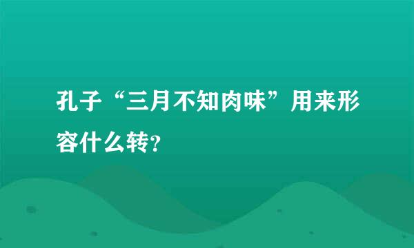 孔子“三月不知肉味”用来形容什么转？