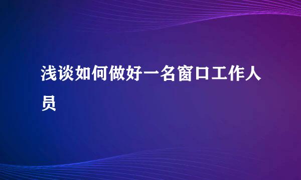 浅谈如何做好一名窗口工作人员