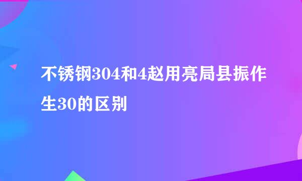 不锈钢304和4赵用亮局县振作生30的区别