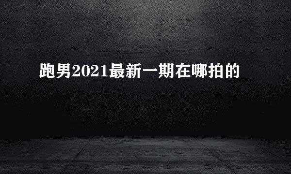 跑男2021最新一期在哪拍的