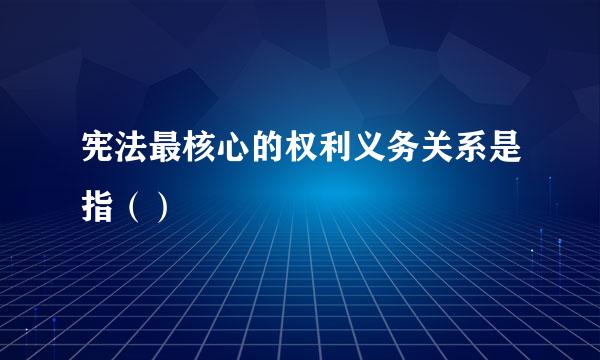 宪法最核心的权利义务关系是指（）