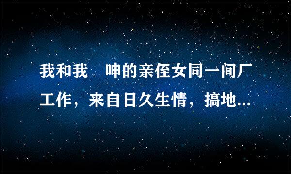 我和我妽呻的亲侄女同一间厂工作，来自日久生情，搞地下情半年有多，我们都是各自已昏，她下个星期就迟工到期