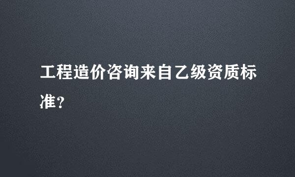 工程造价咨询来自乙级资质标准？