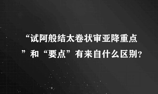 “试阿般结太卷状审亚降重点”和“要点”有来自什么区别？