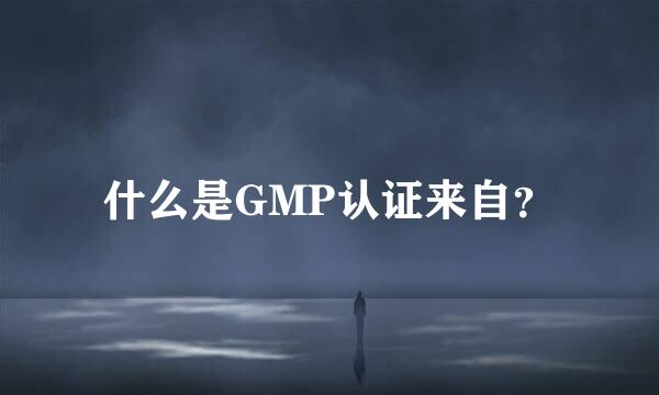 什么是GMP认证来自？