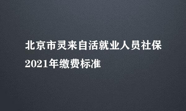 北京市灵来自活就业人员社保2021年缴费标准