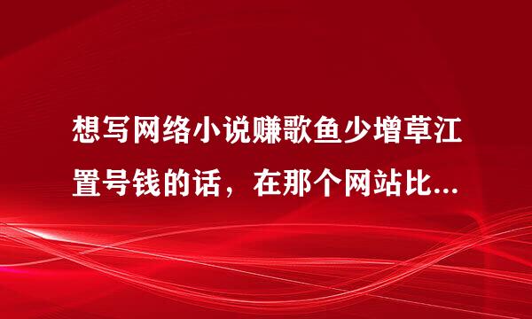 想写网络小说赚歌鱼少增草江置号钱的话，在那个网站比较好呢？应该怎么做？