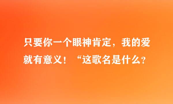 只要你一个眼神肯定，我的爱就有意义！“这歌名是什么？