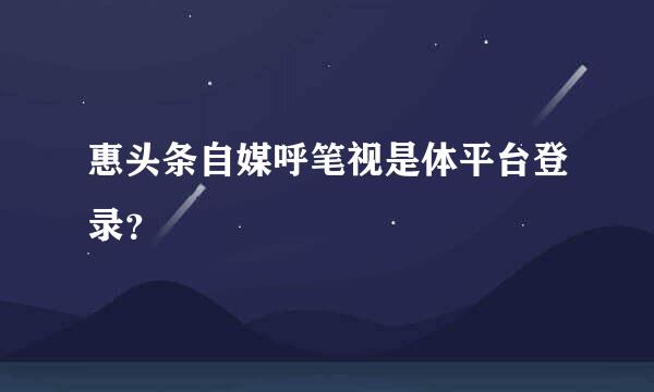 惠头条自媒呼笔视是体平台登录？