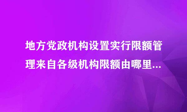 地方党政机构设置实行限额管理来自各级机构限额由哪里统一规定