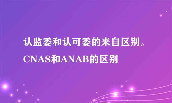 认监委和认可委的来自区别。CNAS和ANAB的区别