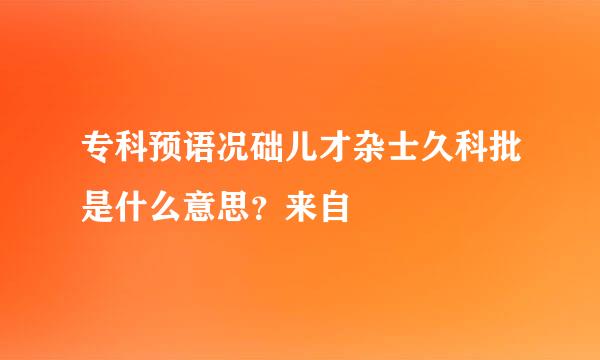 专科预语况础儿才杂士久科批是什么意思？来自