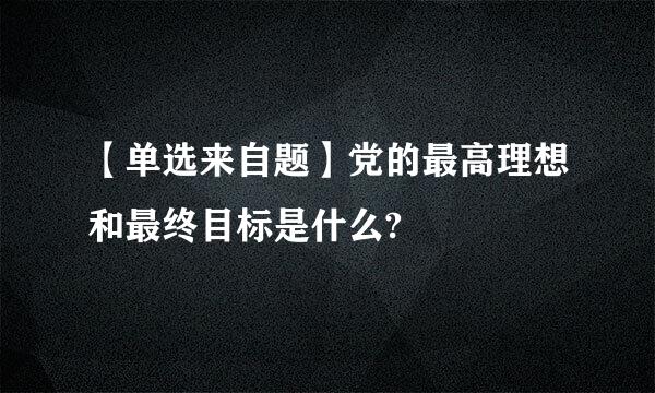 【单选来自题】党的最高理想和最终目标是什么?