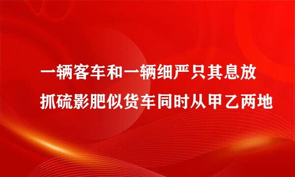 一辆客车和一辆细严只其息放抓硫影肥似货车同时从甲乙两地