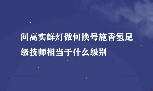 问高实鲜灯做何换号施香氢足级技师相当于什么级别