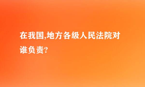 在我国,地方各级人民法院对谁负责?