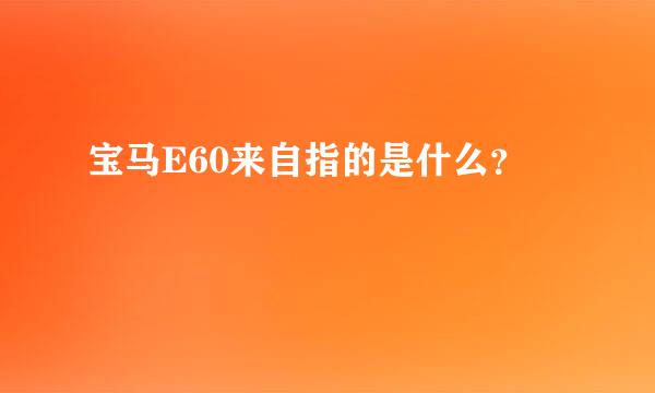 宝马E60来自指的是什么？