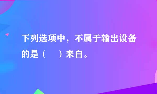 下列选项中，不属于输出设备的是（ ）来自。