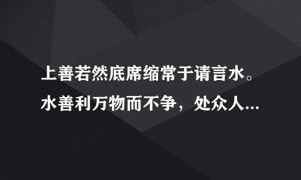 上善若然底席缩常于请言水。水善利万物而不争，处众人之所恶，故几于道。居善地，心善渊，与善仁，言善信，政善治，事善能